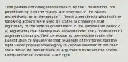 "The powers not delegated to the US by the Constitution, nor prohibited by it to the States, are reserved to the States respectively, or to the people." - Tenth Amendment Which of the following actions were used by states to challenge that legitimacy of the federal government in the antebellum period? a) Arguments that slavery was allowed under the Constitution b) Arguments that justified secession as permissible under the Constitution c) Arguments that residents of territories had the right under popular sovereignty to choose whether or not their state would be free or slave d) Arguments to retain the 3/5ths Compromise an essential state right