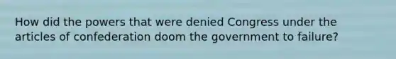 How did the powers that were denied Congress under the articles of confederation doom the government to failure?