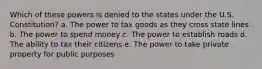 Which of these powers is denied to the states under the U.S. Constitution? a. The power to tax goods as they cross state lines b. The power to spend money c. The power to establish roads d. The ability to tax their citizens e. The power to take private property for public purposes