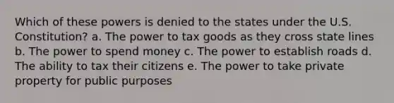 Which of these powers is denied to the states under the U.S. Constitution? a. The power to tax goods as they cross state lines b. The power to spend money c. The power to establish roads d. The ability to tax their citizens e. The power to take private property for public purposes