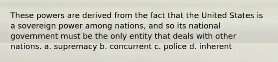 These powers are derived from the fact that the United States is a sovereign power among nations, and so its national government must be the only entity that deals with other nations. a. supremacy b. concurrent c. police d. inherent