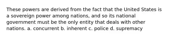 These powers are derived from the fact that the United States is a sovereign power among nations, and so its national government must be the only entity that deals with other nations. a. concurrent b. inherent c. police d. supremacy