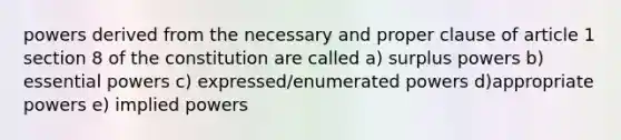 powers derived from the necessary and proper clause of article 1 section 8 of the constitution are called a) surplus powers b) essential powers c) expressed/enumerated powers d)appropriate powers e) implied powers