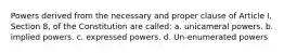 Powers derived from the necessary and proper clause of Article I, Section 8, of the Constitution are called: a. unicameral powers. b. implied powers. c. expressed powers. d. Un-enumerated powers