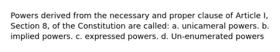 Powers derived from the necessary and proper clause of Article I, Section 8, of the Constitution are called: a. unicameral powers. b. implied powers. c. expressed powers. d. Un-enumerated powers