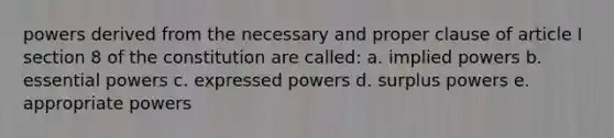 powers derived from the necessary and proper clause of article I section 8 of the constitution are called: a. implied powers b. essential powers c. expressed powers d. surplus powers e. appropriate powers