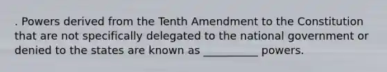 . Powers derived from the Tenth Amendment to the Constitution that are not specifically delegated to the national government or denied to the states are known as __________ powers.