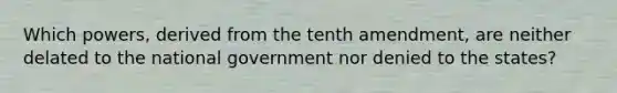 Which powers, derived from the tenth amendment, are neither delated to the national government nor denied to the states?