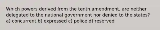 Which powers derived from the tenth amendment, are neither delegated to the national government nor denied to the states? a) concurrent b) expressed c) police d) reserved