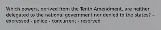 Which powers, derived from the Tenth Amendment, are neither delegated to the national government nor denied to the states? - expressed - police - concurrent - reserved