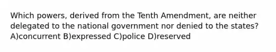 Which powers, derived from the Tenth Amendment, are neither delegated to the national government nor denied to the states? A)concurrent B)expressed C)police D)reserved