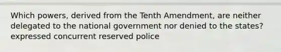 Which powers, derived from the Tenth Amendment, are neither delegated to the national government nor denied to the states? expressed concurrent reserved police