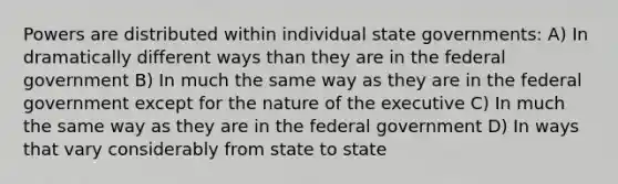 Powers are distributed within individual state governments: A) In dramatically different ways than they are in the federal government B) In much the same way as they are in the federal government except for the nature of the executive C) In much the same way as they are in the federal government D) In ways that vary considerably from state to state