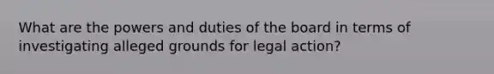 What are the powers and duties of the board in terms of investigating alleged grounds for legal action?