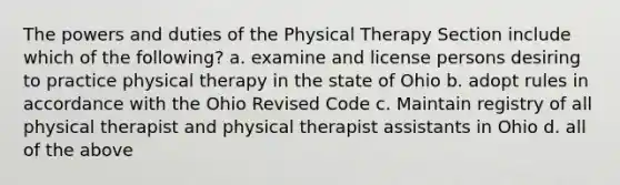 The powers and duties of the Physical Therapy Section include which of the following? a. examine and license persons desiring to practice physical therapy in the state of Ohio b. adopt rules in accordance with the Ohio Revised Code c. Maintain registry of all physical therapist and physical therapist assistants in Ohio d. all of the above