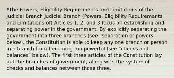 *The Powers, Eligibility Requirements and Limitations of the Judicial Branch Judicial Branch (Powers, Eligibility Requirements and Limitations of) Articles 1, 2, and 3 focus on establishing and separating power in the government. By explicitly separating the government into three branches (see "separation of powers" below), the Constitution is able to keep any one branch or person in a branch from becoming too powerful (see "checks and balances" below). The first three articles of the Constitution lay out the branches of government, along with the system of checks and balances between those three.