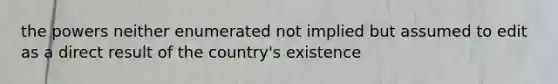 the powers neither enumerated not implied but assumed to edit as a direct result of the country's existence