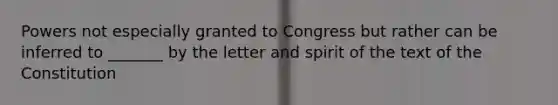 Powers not especially granted to Congress but rather can be inferred to _______ by the letter and spirit of the text of the Constitution