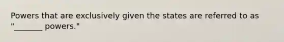 Powers that are exclusively given the states are referred to as "_______ powers."