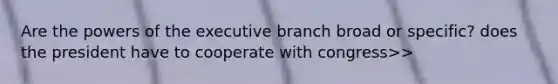 Are the powers of the executive branch broad or specific? does the president have to cooperate with congress>>