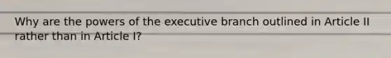 Why are the powers of the executive branch outlined in Article II rather than in Article I?