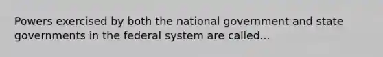 Powers exercised by both the national government and state governments in the federal system are called...