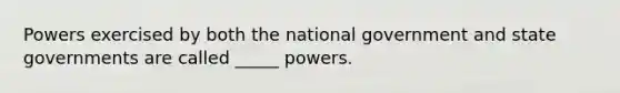 Powers exercised by both the national government and state governments are called _____ powers.