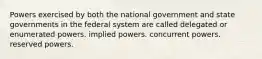 Powers exercised by both the national government and state governments in the federal system are called delegated or enumerated powers. implied powers. concurrent powers. reserved powers.