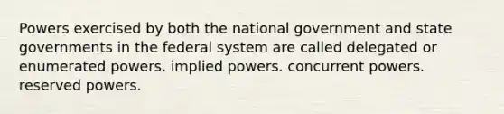 Powers exercised by both the national government and state governments in the federal system are called delegated or enumerated powers. implied powers. concurrent powers. reserved powers.