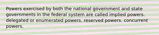 Powers exercised by both the national government and state governments in the federal system are called implied powers. delegated or enumerated powers. reserved powers. concurrent powers.