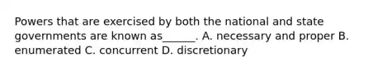 Powers that are exercised by both the national and state governments are known as______. A. necessary and proper B. enumerated C. concurrent D. discretionary