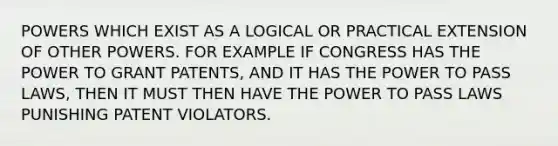 POWERS WHICH EXIST AS A LOGICAL OR PRACTICAL EXTENSION OF OTHER POWERS. FOR EXAMPLE IF CONGRESS HAS THE POWER TO GRANT PATENTS, AND IT HAS THE POWER TO PASS LAWS, THEN IT MUST THEN HAVE THE POWER TO PASS LAWS PUNISHING PATENT VIOLATORS.