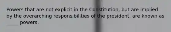 Powers that are not explicit in the Constitution, but are implied by the overarching responsibilities of the president, are known as _____ powers.