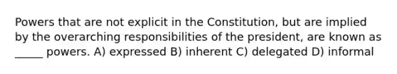 Powers that are not explicit in the Constitution, but are implied by the overarching responsibilities of the president, are known as _____ powers. A) expressed B) inherent C) delegated D) informal