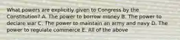 What powers are explicitly given to Congress by the Constitution? A. The power to borrow money B. The power to declare war C. The power to maintain an army and navy D. The power to regulate commerce E. All of the above