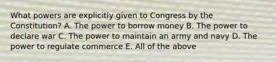 What powers are explicitly given to Congress by the Constitution? A. The power to borrow money B. The power to declare war C. The power to maintain an army and navy D. The power to regulate commerce E. All of the above