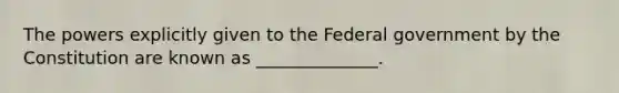 The powers explicitly given to the Federal government by the Constitution are known as ______________.