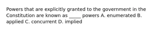 Powers that are explicitly granted to the government in the Constitution are known as _____ powers A. enumerated B. applied C. concurrent D. implied