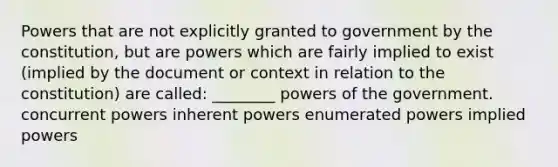 Powers that are not explicitly granted to government by the constitution, but are powers which are fairly implied to exist (implied by the document or context in relation to the constitution) are called: ________ powers of the government. concurrent powers inherent powers enumerated powers implied powers