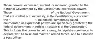 Those powers, expressed, implied, or inherent, granted to the National Government by the Constitution. expressed powers. Those _____________ ______________ of the National Government that are spelled out, expressly, in the Constitution; also called the "__________________". Delegated (sometimes called enumerated or expressed) powers are specifically granted to the federal government in Article I, Section 8 of the Constitution. This includes the power to coin money, to regulate commerce, to declare war, to raise and maintain armed forces, and to establish a Post Office.