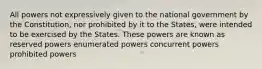 All powers not expressively given to the national government by the Constitution, nor prohibited by it to the States, were intended to be exercised by the States. These powers are known as reserved powers enumerated powers concurrent powers prohibited powers