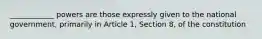 ____________ powers are those expressly given to the national government, primarily in Article 1, Section 8, of the constitution