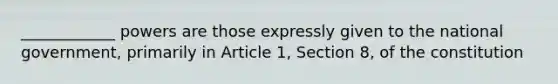 ____________ powers are those expressly given to the national government, primarily in Article 1, Section 8, of the constitution