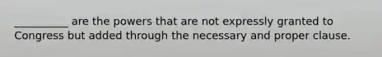 __________ are the powers that are not expressly granted to Congress but added through the necessary and proper clause.