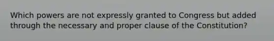 Which powers are not expressly granted to Congress but added through the necessary and proper clause of the Constitution?