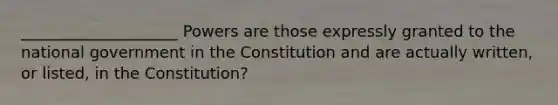 ____________________ Powers are those expressly granted to the national government in the Constitution and are actually written, or listed, in the Constitution?