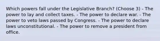 Which powers fall under the Legislative Branch? (Choose 3) - The power to lay and collect taxes. - The power to declare war. - The power to veto laws passed by Congress. - The power to declare laws unconstitutional. - The power to remove a president from office.