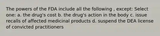 The powers of the FDA include all the following , except: Select one: a. the drug's cost b. the drug's action in the body c. issue recalls of affected medicinal products d. suspend the DEA license of convicted practitioners