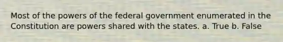 Most of the powers of the federal government enumerated in the Constitution are powers shared with the states. a. True b. False