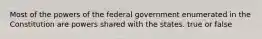 Most of the powers of the federal government enumerated in the Constitution are powers shared with the states. true or false